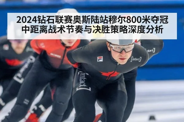 2024钻石联赛奥斯陆站穆尔800米夺冠 中距离战术节奏与决胜策略深度分析