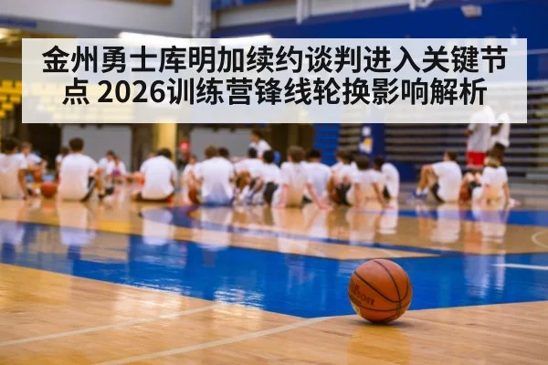 金州勇士库明加续约谈判进入关键节点 2026训练营锋线轮换影响解析