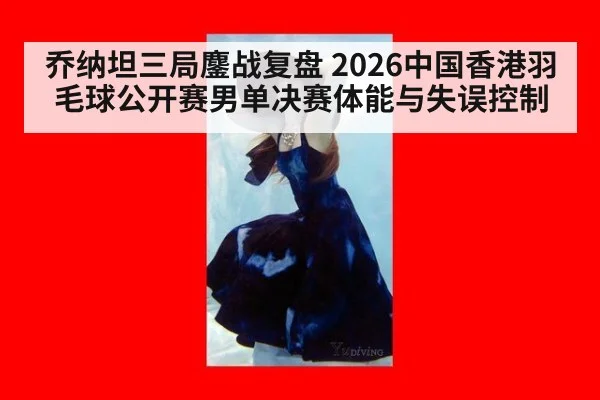 乔纳坦三局鏖战复盘 2026中国香港羽毛球公开赛男单决赛体能与失误控制